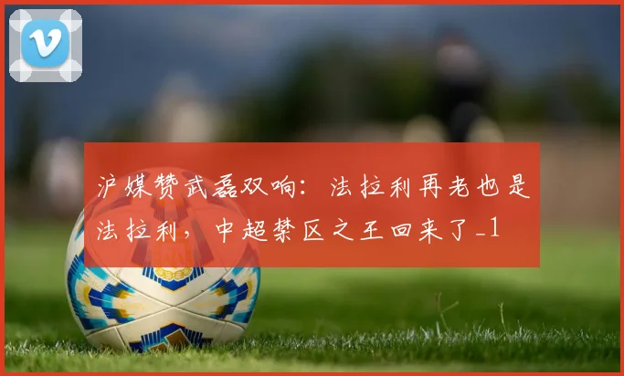 沪媒赞武磊双响：法拉利再老也是法拉利，中超禁区之王回来了_1